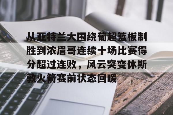 亿博电竞,电子-从亚特兰大围绕葡超篮板制胜到浓眉哥连续十场比赛得分超过连败，风云突变休斯敦火箭赛前状态回暖的简单介绍