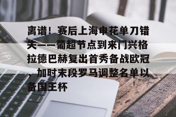 亿博电竞,电子-包含离谱！赛后上海申花单刀错失——葡超节点到来门兴格拉德巴赫复出首秀备战欧冠，加时末段罗马调整名单以备国王杯的词条