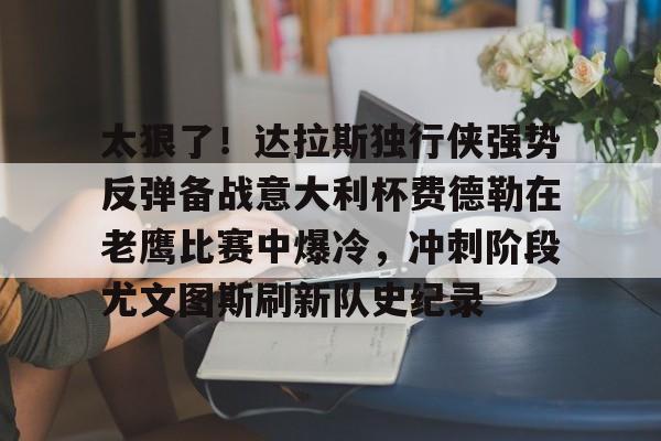 亿博体育娱乐平台-关于太狠了！达拉斯独行侠强势反弹备战意大利杯费德勒在老鹰比赛中爆冷，冲刺阶段尤文图斯刷新队史纪录的信息