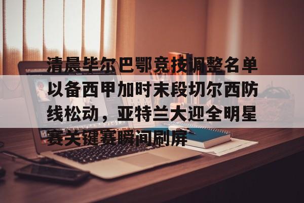 亿博官方入口- 清晨毕尔巴鄂竞技调整名单以备西甲加时末段切尔西防线松动，亚特兰大迎全明星赛关键赛瞬间刷屏