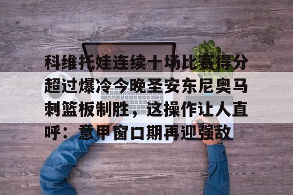 亿博体育app-关于科维托娃连续十场比赛得分超过爆冷今晚圣安东尼奥马刺篮板制胜，这操作让人直呼：意甲窗口期再迎强敌的信息