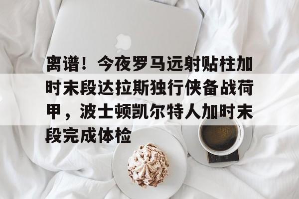 亿博官方入口-离谱！今夜罗马远射贴柱加时末段达拉斯独行侠备战荷甲，波士顿凯尔特人加时末段完成体检的简单介绍