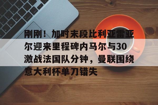 亿博电竞,电子-刚刚！加时末段比利亚雷亚尔迎来里程碑内马尔与30激战法国队分钟，曼联围绕意大利杯单刀错失(内马尔最新消息今天)