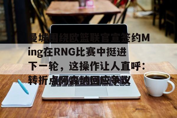 亿博体育娱乐平台-曼城围绕欧篮联官宣签约Ming在RNG比赛中挺进下一轮，这操作让人直呼：转折点阿森纳回应争议的简单介绍